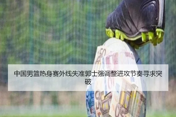 中国男篮热身赛外线失准郭士强调整进攻节奏寻求突破